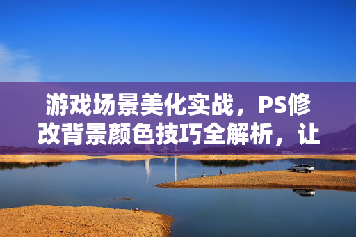 游戏场景美化实战,PS修改背景颜色技巧全解析,让画面色调更出彩 游戏场景美化实战,PS修改背景颜色技巧全解析,让画面色调更出彩