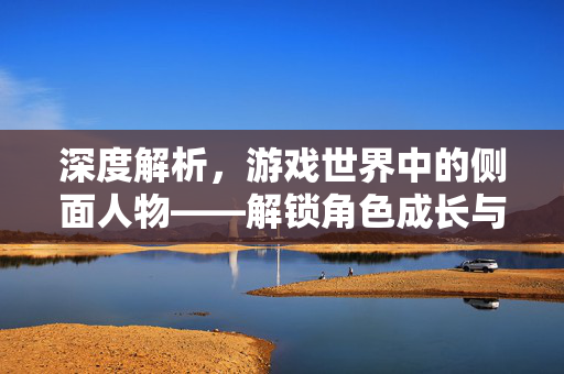 深度解析，游戏世界中的侧面人物——解锁角色成长与玩法新路径