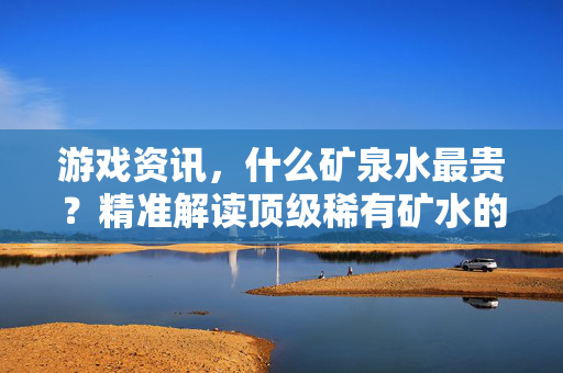 游戏资讯，什么矿泉水最贵？精准解读顶级稀有矿水的价值与选择指南