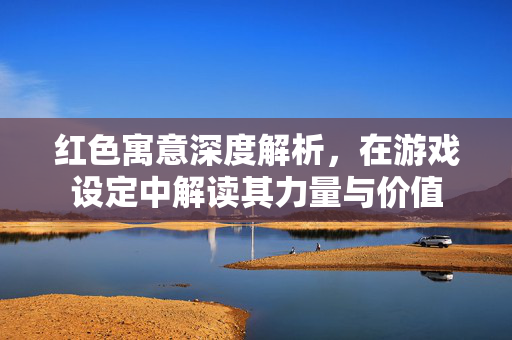 红色寓意深度解析，在游戏设定中解读其力量与价值