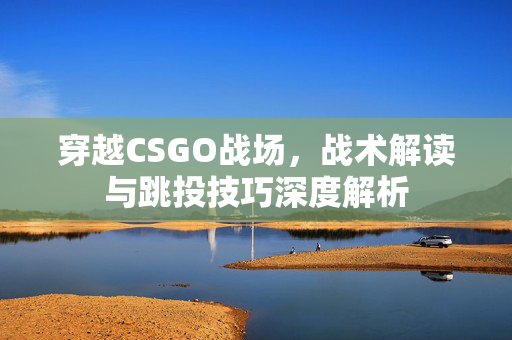 穿越CSGO战场，战术解读与跳投技巧深度解析