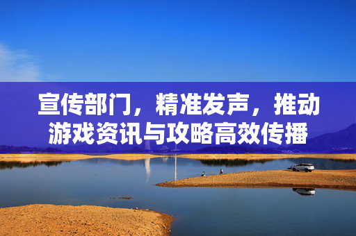 宣传部门，精准发声，推动游戏资讯与攻略高效传播