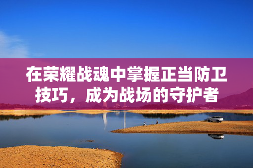 在荣耀战魂中掌握正当防卫技巧，成为战场的守护者
