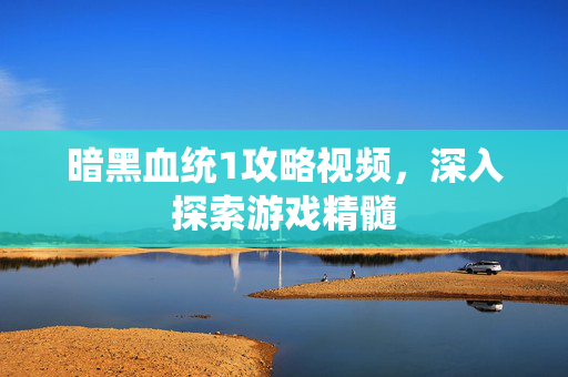 暗黑血统1攻略视频，深入探索游戏精髓