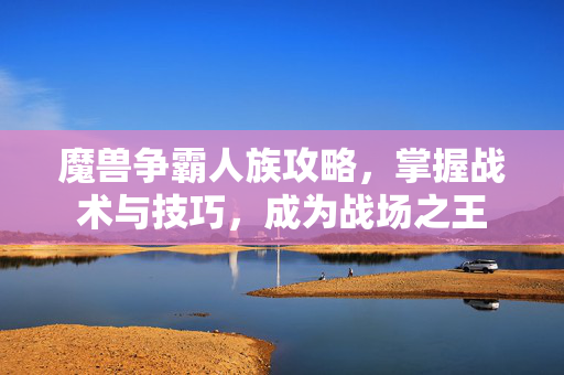 魔兽争霸人族攻略，掌握战术与技巧，成为战场之王
