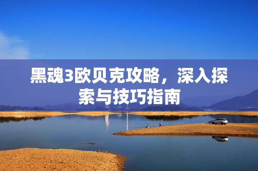 黑魂3欧贝克攻略，深入探索与技巧指南