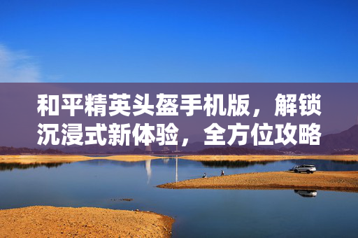 和平精英头盔手机版，解锁沉浸式新体验，全方位攻略助你畅玩