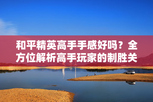 和平精英高手手感好吗？全方位解析高手玩家的制胜关键