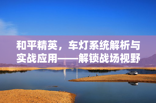 和平精英，车灯系统解析与实战应用——解锁战场视野优势