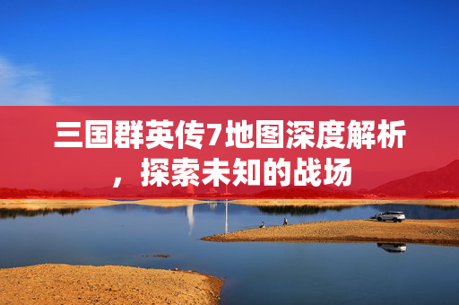 三国群英传7地图深度解析，探索未知的战场