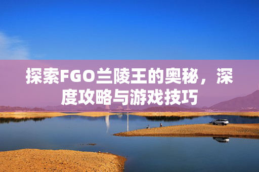 探索FGO兰陵王的奥秘，深度攻略与游戏技巧