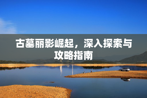 古墓丽影崛起，深入探索与攻略指南