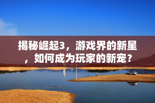 揭秘崛起3，游戏界的新星，如何成为玩家的新宠？