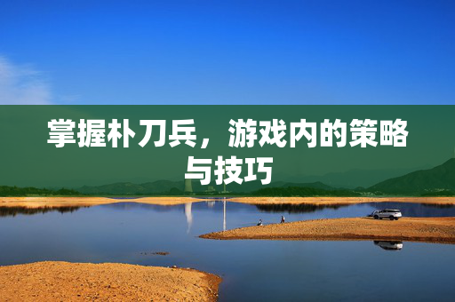 掌握朴刀兵，游戏内的策略与技巧