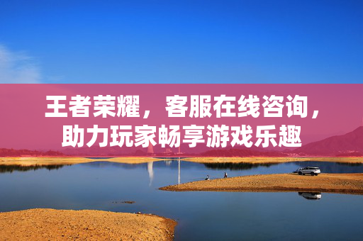 王者荣耀，客服在线咨询，助力玩家畅享游戏乐趣