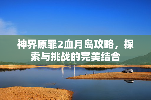 神界原罪2血月岛攻略，探索与挑战的完美结合