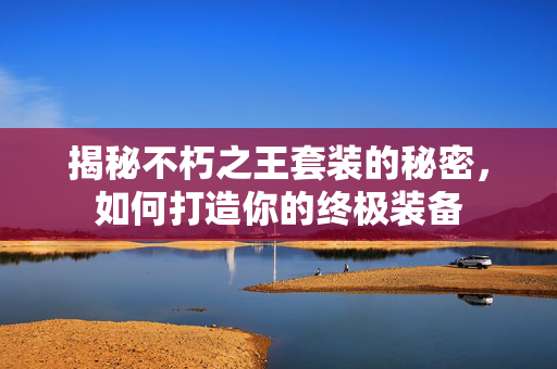 揭秘不朽之王套装的秘密，如何打造你的终极装备
