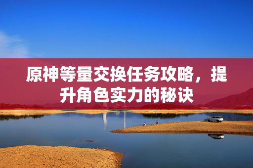 原神等量交换任务攻略，提升角色实力的秘诀