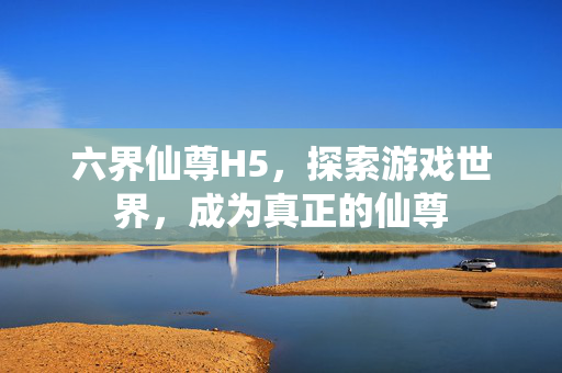 六界仙尊H5，探索游戏世界，成为真正的仙尊