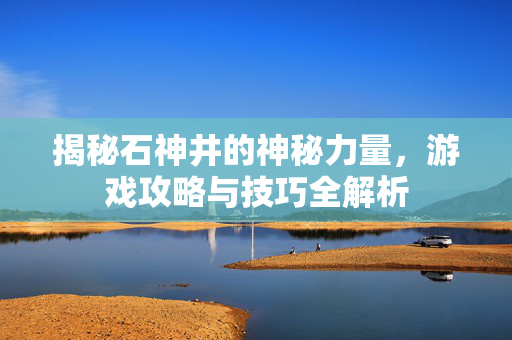 揭秘石神井的神秘力量，游戏攻略与技巧全解析