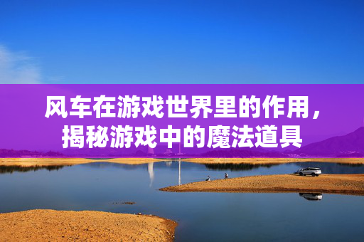 风车在游戏世界里的作用，揭秘游戏中的魔法道具