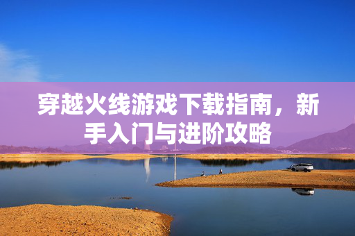 穿越火线游戏下载指南,新手入门与进阶攻略 穿越火线游戏下载指南,新手入门与进阶攻略