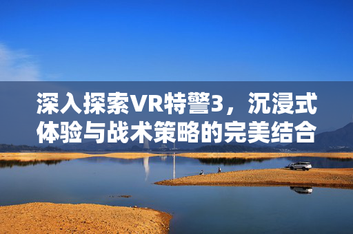 深入探索VR特警3，沉浸式体验与战术策略的完美结合