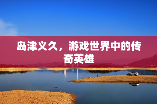 岛津义久，游戏世界中的传奇英雄
