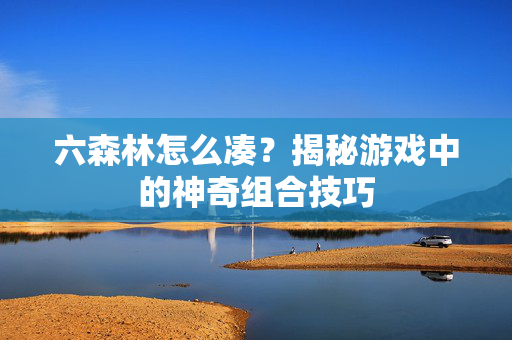 六森林怎么凑？揭秘游戏中的神奇组合技巧