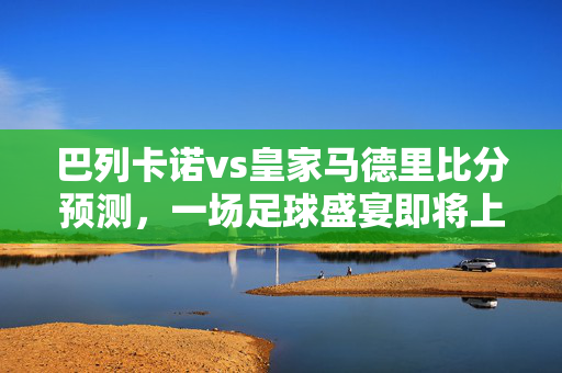 巴列卡诺vs皇家马德里比分预测，一场足球盛宴即将上演
