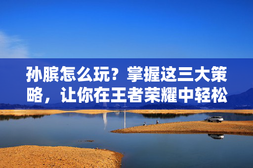 孙膑怎么玩？掌握这三大策略，让你在王者荣耀中轻松取胜！