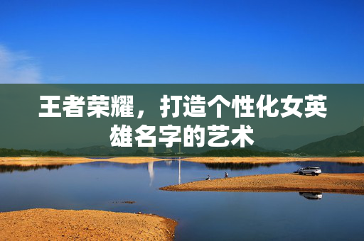 王者荣耀，打造个性化女英雄名字的艺术