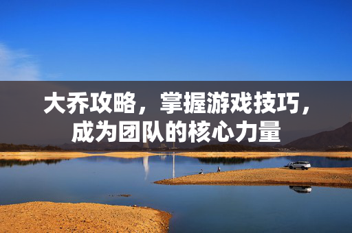 大乔攻略，掌握游戏技巧，成为团队的核心力量