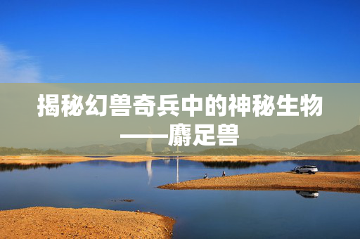 揭秘幻兽奇兵中的神秘生物——麝足兽