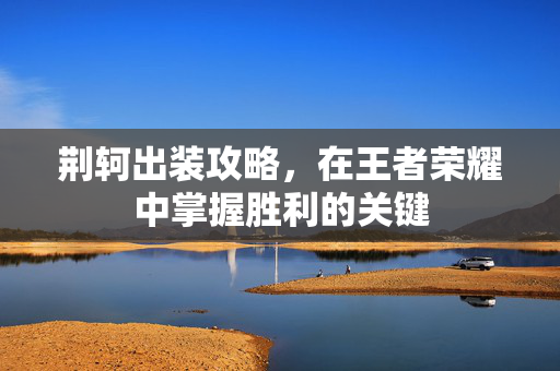 荆轲出装攻略,在王者荣耀中掌握胜利的关键 荆轲出装攻略,在王者荣耀中掌握胜利的关键