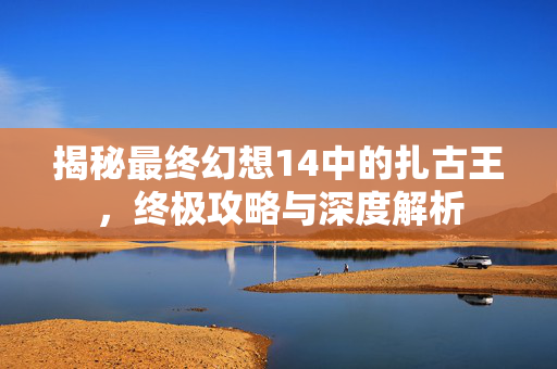 揭秘最终幻想14中的扎古王，终极攻略与深度解析