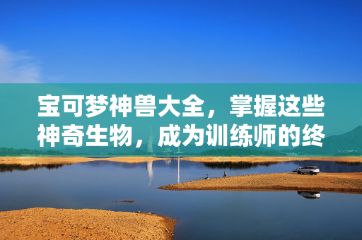 宝可梦神兽大全，掌握这些神奇生物，成为训练师的终极指南