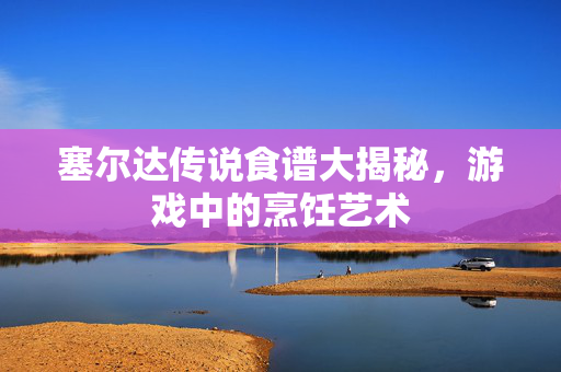 塞尔达传说食谱大揭秘，游戏中的烹饪艺术