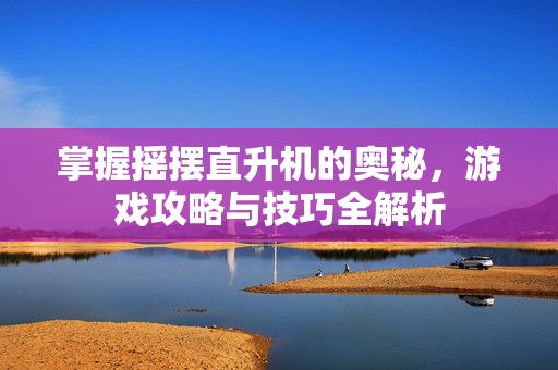 掌握摇摆直升机的奥秘，游戏攻略与技巧全解析
