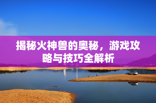 揭秘火神兽的奥秘，游戏攻略与技巧全解析