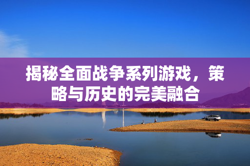 揭秘全面战争系列游戏，策略与历史的完美融合