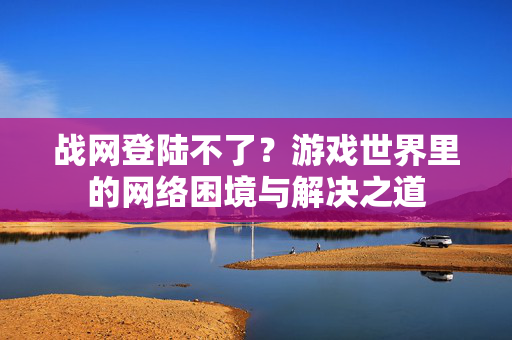 战网登陆不了？游戏世界里的网络困境与解决之道