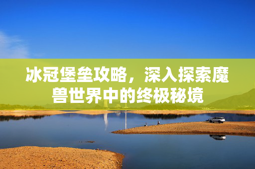 冰冠堡垒攻略，深入探索魔兽世界中的终极秘境
