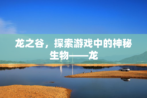 龙之谷,探索游戏中的神秘生物——龙 龙之谷,探索游戏中的神秘生物——龙