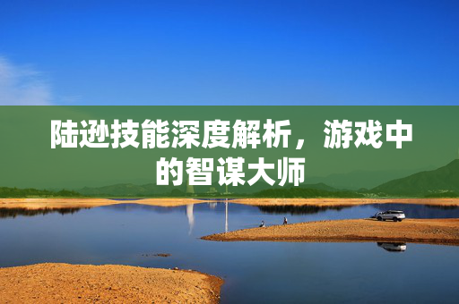 陆逊技能深度解析，游戏中的智谋大师
