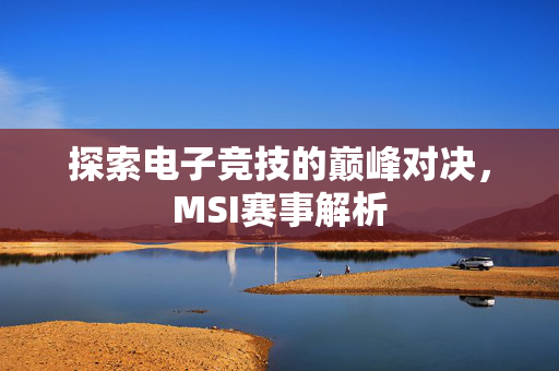 探索电子竞技的巅峰对决,MSI赛事解析 探索电子竞技的巅峰对决,MSI赛事解析