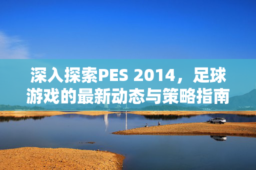深入探索PES 2014，足球游戏的最新动态与策略指南