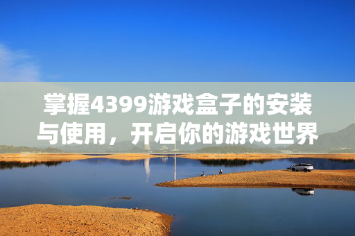 掌握4399游戏盒子的安装与使用，开启你的游戏世界之旅