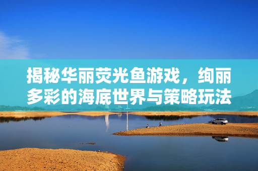 揭秘华丽荧光鱼游戏，绚丽多彩的海底世界与策略玩法