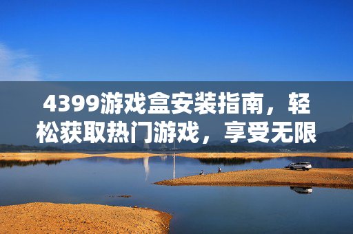 4399游戏盒安装指南，轻松获取热门游戏，享受无限乐趣